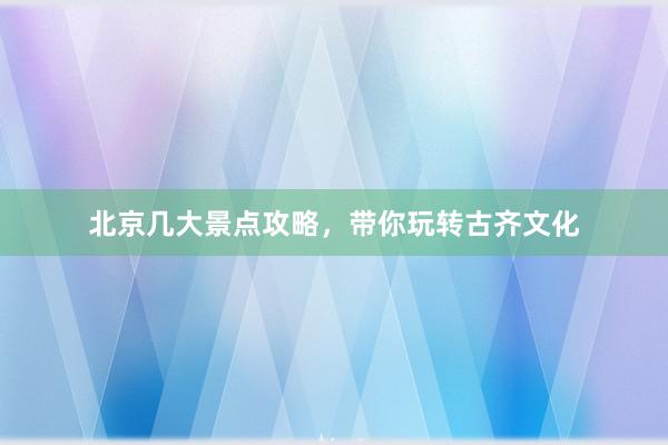北京几大景点攻略，带你玩转古齐文化