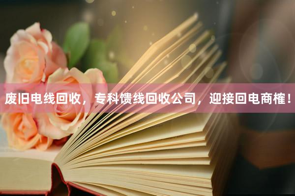 废旧电线回收，专科馈线回收公司，迎接回电商榷！