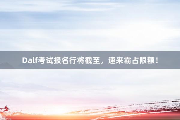 Dalf考试报名行将截至，速来霸占限额！
