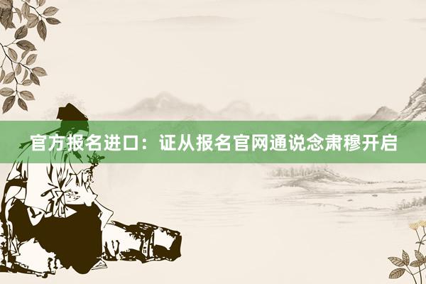 官方报名进口：证从报名官网通说念肃穆开启